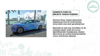 Domino’s Pizza, müşteri deneyimine
odaklanarak ikinci bir kendi kendine
sürüş teslim aracı testi gerçekleştiriyor.
Miami'deki iki aylık test, Ford Motor Co. ile
ortaklaşa olarak, testin ilk turunun
öğrenilmesinden faydalanacak, böylece
daha büyük bir kentsel ortamda teslimat
unsuru arttırılmaya çalışacak.
Domino’s Ford İLE
BİRLİKTE YENİLİK PEŞİNDE!
 