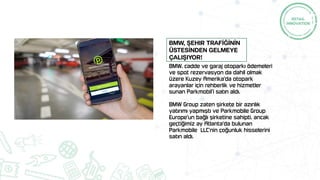 BMW, cadde ve garaj otoparkı ödemeleri
ve spot rezervasyon da dahil olmak
üzere Kuzey Amerika'da otopark
arayanlar için rehberlik ve hizmetler
sunan Parkmobil'i satın aldı.
BMW Group zaten şirkete bir azınlık
yatırımı yapmıştı ve Parkmobile Group
Europe'un bağlı şirketine sahipti, ancak
geçtiğimiz ay Atlanta'da bulunan
Parkmobile LLC'nin çoğunluk hisselerini
satın aldı.
BMW, şehir TRAFİĞİNİN
ÜSTESİNDEN gelmeye
ÇALIŞIyoR!
 