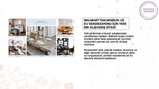 Tatil günlerinde e-ticaret satışlarındaki
yavaşlamayı takiben, Walmart bugün evdeki
ürünlere daha fazla odaklanarak çevrimiçi
müşterileri çekmek için yeni bir strateji
hazırlıyor.
Perakendeci artık web'de mobilya, aksesuar ve
diğer dekoratif ürünler gibi ev ürünlerini daha
iyi vurgulayacak yeniden tasarlanmış bir Ev
alışveriş deneyimi başlatıyor.
Walmart’tan mobİlya ve
ev dekorasyonu İçİn yenİ
bİr alIşverİş sİtesİ
 