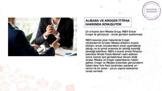 Çin e-ticaret devi Alibaba Group, ABD'li Grocer
Kroger ile görüşüyor - ancak gündem açıklanmadı.
ABD'li basında çıkan haberlerde Kroger
yöneticilerinin Çin'deki Alibaba ofislerini ziyaret
ettikleri, ancak müzakerelerin erken aşamalarda
olduğu ve iki şirket arasında bir işbirliği kesinliği
olmadığı belirtiliyor. ABD'li e-ticaret şirketi Amazon,
bakkaliye Whole Foods Market'i satın aldıktan
sonra market işini genişletmeye devam ettiği
sırada, Alibaba ve Kroger toplantılarının haberi
geliyor. Kroger ve Alibaba arasındaki görüşmelerin
haberi New York Post tarafından açıklandı ve -
henüz hiç bir şirket - yorum yapma isteklerine
cevap vermedi.
Alibaba ve Kroger İTTİFAK
hakkında konuşuyor
 