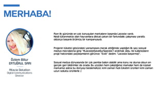 Ayın ilk gününde en çok konuşulan markaların başında Lacoste vardı.
Nesli tükenmekte olan hayvanlara dikkat çeken bir farkındalık çalışması yarattı;
oldukça başarılı örülmüş bir kampanyaydı.
Projenin tüketici gözündeki yansımasını merak ettiğimde yaptığım ilk şey sosyal
medya mecralarına girip "#LacosteSaveOurSpecies"i aratmak oldu. Ve kullanıcıların
proje hakkındaki paylaşımlarını görünce; "Evet" dedim; "Lacoste başarmış!".
Sosyal medya dünyasında bir çok pembe balon olabilir ama konu ne olursa olsun en
gerçek geri bildirimler de orada. Bu yüzden hem çalıştığımız markalar hem de kişisel
markamız adına bu dünyayı beslemeliyiz; kimi zaman hızlı tüketim ürünleri kimi zaman
uzun soluklu ürünlerle :)
 