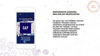 Her geçen gün yeni özellikler kazanan
Instagram, hikayeler kısmının
reklamlarını zenginleştirmek için önemli
bir adım attı. Yaklaşık 1 yıl önce
hikayeler kısmında reklam gösteri
yapmaya başlayan Instagram,
halihazırda kullandığı Carousel
reklamlarını hikayeler kısmı için
kullanıma sunuyor.
Instagram’ın Carousel
reklamları hİkayeler’de!
 