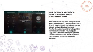 New York’ta kurulan Vero, fotoğraf, müzik,
kitap, bağlantı, film/TV ve yer olmak üzere
6 farklı kategoride gönderi oluşturmanıza
olanak sağlıyor. Böylece karmaşık
feed’lerden uzak, istediğiniz kategorideki
içeriklere ulaşmanızın yolunu açıyor.
Uygulama üzerinden paylaşılan şarkıları
iTunes üzerinden satın almak isterseniz,
uygulamadan çıkmanıza gerek bile
kalmıyor.
Yenİ Facebook mu gelİyor
dedİrten sosyal medya
uygulaması: Vero!
 
