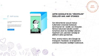 Son dönemlerde sosyal medya
kullanıcıları arasında fazlasıyla
benimsenen bir özellik var; hikayeler.
Nereye bakarsak bakalım sürekli
karşımıza çıkan bu özelliği kullanan,
hepimizin çok yakından tanıdığı bir
platform daha gündemde.
Artık, arama motoru devi Google da
Instagram, Facebook ve Snapchat‘in
ardından hikayeler özelliğini kullanacak.
Artık Google’ın da “Hİkayeler”
özellİğİ var: AMP Stories!
 
