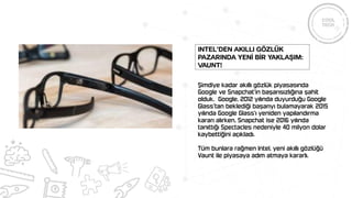 Şimdiye kadar akıllı gözlük piyasasında
Google ve Snapchat’in başarısızlığına şahit
olduk. Google, 2012 yılında duyurduğu Google
Glass’tan beklediği başarıyı bulamayarak 2015
yılında Google Glass’ı yeniden yapılandırma
kararı alırken, Snapchat ise 2016 yılında
tanıttığı Spectacles nedeniyle 40 milyon dolar
kaybettiğini açıkladı.
Tüm bunlara rağmen Intel, yeni akıllı gözlüğü
Vaunt ile piyasaya adım atmaya kararlı.
Intel’den akıllı gözlük
pazarında yenİ bİr yaklaşım:
Vaunt!
 