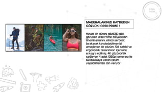 Havalı bir güneş gözlüğü gibi
görünen ORBI Prime; hayatınızın
önemli anlarını, elinizi serbest
bırakarak kaydedebilmenizi
amaçlayan bir çözüm. Stil sahibi ve
ergonomik tasarımının içerisine
entegre edilmiş, 4K çözünürlük
sağlayan 4 adet 1080p kamerası ile
60 dakikaya varan çekim
yapabilmenize izin veriyor
Maceralarınızı Kaydeden
Gözlük: ORBI Prime !
 