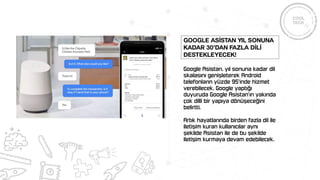 Google Asistan, yıl sonuna kadar dil
skalasını genişleterek Android
telefonların yüzde 95’inde hizmet
verebilecek. Google yaptığı
duyuruda Google Asistan’ın yakında
çok dilli bir yapıya dönüşeceğini
belirtti.
Artık hayatlarında birden fazla dil ile
iletişim kuran kullanıcılar aynı
şekilde Asistan ile de bu şekilde
iletişim kurmaya devam edebilecek.
Google Asİstan yıl sonuna
kadar 30’dan fazla dİlİ
destekleyecek!
 