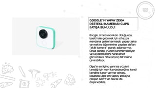 Google, ürünü mümkün olduğunca
basit hale getirmek için cihazda
meydana gelen karmaşık yapay zeka
ve makine öğrenimine yapılan atıfları
“akıllı kamera” olarak adlandırıyor.
Cihaz tanıdık yüzleri tanımlayabiliyor
ve kaydettiklerini hareketsiz
görüntülere dönüştürüp GIF haline
çevirebiliyor.
Clips’in en ilginç yanı ise yüzleri
tanıdığı için neyi kaydedeceğine kendi
kendine karar veriyor olması.
Kısacası Clips’leri yapay zekayla
çalışan GoPro’lar olarak da
düşünebiliriz.
Google’ın yapay zeka
destekli kamerası Clips
satışa sunuldu!
 