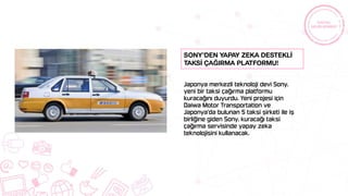Japonya merkezli teknoloji devi Sony,
yeni bir taksi çağırma platformu
kuracağını duyurdu. Yeni projesi için
Daiwa Motor Transportation ve
Japonya’da bulunan 5 taksi şirketi ile iş
birliğine giden Sony, kuracağı taksi
çağırma servisinde yapay zeka
teknolojisini kullanacak.
Sony’den yapay zeka destekLİ
taksİ çağırma platformu!
 