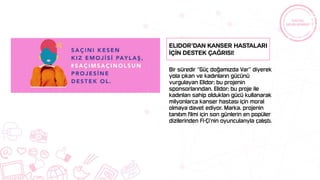 Bir süredir “Güç doğamızda Var” diyerek
yola çıkan ve kadınların gücünü
vurgulayan Elidor; bu projenin
sponsorlarından. Elidor; bu proje ile
kadınları sahip oldukları gücü kullanarak
milyonlarca kanser hastası için moral
olmaya davet ediyor. Marka, projenin
tanıtım filmi için son günlerin en popüler
dizilerinden Fi-Çi’nin oyuncularıyla çalıştı.
Elidor’dan Kanser Hastaları
İçİn Destek Çağrısı!
 