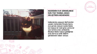Hollanda’da yaşayan WeTransfer
yazılım mühendisi Arkaitz Garro,
eve girmek isteyen kedisi Bobis
için kapıya bir kedi girişi yerine bir
yüz tanıma aracı yerleştirdi.
Böylece Bobis kapıya geldiğinde
araç Garro’ya anlık bildirim
göndererek haber veriyor.
Kedİsİnİn eve gİrebİlmesİ
İçİn yüz tanıma aracı
gelİştİren mühendİs!
 