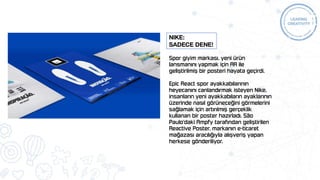 Spor giyim markası, yeni ürün
lansmanını yapmak için AR ile
geliştirilmiş bir posteri hayata geçirdi.
Epic React spor ayakkabılarının
heyecanını canlandırmak isteyen Nike,
insanların yeni ayakkabıların ayaklarının
üzerinde nasıl görüneceğini görmelerini
sağlamak için artırılmış gerçeklik
kullanan bir poster hazırladı. São
Paulo'daki Ampfy tarafından geliştirilen
Reactive Poster, markanın e-ticaret
mağazası aracılığıyla alışveriş yapan
herkese gönderiliyor.
Nike:
Sadece dene!
 