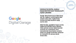 Google, Manchester'da bir Dijital Garaj
açtı. Bu, İngiltere ve Birmingham'daki
çıkışları takip eden, İngiltere'deki
küresel teknoloji şirketinin açtığı
üçüncü alan.
Dijital Garajlar, geçtiğimiz Kasım ayında,
İngiltere'de 100.000 kişinin 200'den
fazla şehirde ücretsiz dijital beceriler
sunarak bir iş bulmasına veya
kariyerlerinde büyümesine yardımcı
olmak için Google tarafından açıklanan
bir inisiyatifin bir parçası olarak
oluşturuldu.
Google’ın DİJİTAL Garajı
Manchester’dakİ TEKNOLOJİYİ
açığa çıkardı!
 