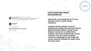 Hapa Sushi, yeni kampanyası ile "her şey
bitmeden önce iyi yemek yemeyi"
hatırlatıyor.
Colorado merkezli restoran zincirinin
hatırlatma için seçtiği ünlü tercihi ise Amerika
Birleşik Devletleri başkanı Donald Trump.
Başkanın sansürsüz ve editlenmemiş
tweetleri, açık hava yerleşimlerinde, sosyal
medyada ve bir sürü yayın kanalında,
sonuncusu olabileceği için bize krallar gibi
yemek yememizi hatırlatan bir reklam serisi
ile ortaya çıkıyor.
Hapa Sushi’den Cesur
Billboardlar!
 