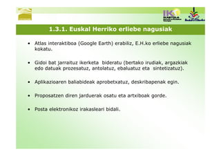 1.3.1. Euskal Herriko erliebe nagusiak

• Atlas interaktiboa (Google Earth) erabiliz, E.H.ko erliebe nagusiak
  kokatu.

• Gidoi bat jarraituz ikerketa bideratu (bertako irudiak, argazkiak
  edo datuak prozesatuz, antolatuz, ebaluatuz eta sintetizatuz).

• Aplikazioaren baliabideak aprobetxatuz, deskribapenak egin.

• Proposatzen diren jarduerak osatu eta artxiboak gorde.

• Posta elektronikoz irakasleari bidali.
 