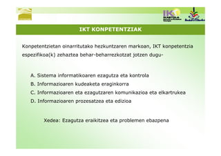 IKT KONPETENTZIAK


Konpetentzietan oinarritutako hezkuntzaren markoan, IKT konpetentzia
espezifikoa(k) zehaztea behar-beharrezkotzat jotzen dugu-



   A. Sistema informatikoaren ezagutza eta kontrola
   B. Informazioaren kudeaketa eraginkorra
   C. Informazioaren eta ezagutzaren komunikazioa eta elkartrukea
   D. Informazioaren prozesatzea eta edizioa



        Xedea: Ezagutza eraikitzea eta problemen ebazpena
 
