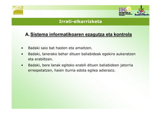 Irrati-elkarrizketa


    A. Sistema informatikoaren ezagutza eta kontrola

•    Badaki saio bat hasten eta amaitzen.
•    Badaki, lanerako behar dituen baliabideak egokiro aukeratzen
     eta erabiltzen.
•    Badaki, bere lanak egiteko erabili dituen baliabideen jatorria
     errespetatzen, haien iturria edota egilea adieraziz.
 
