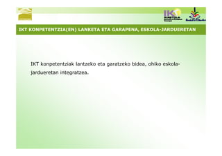IKT KONPETENTZIA(EN) LANKETA ETA GARAPENA, ESKOLA-JARDUERETAN




    IKT konpetentziak lantzeko eta garatzeko bidea, ohiko eskola-
    jardueretan integratzea.
 