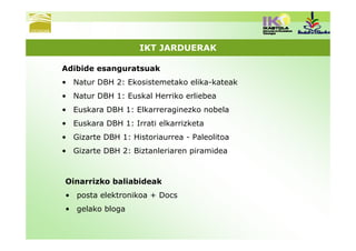IKT JARDUERAK

Adibide esanguratsuak
• Natur DBH 2: Ekosistemetako elika-kateak
• Natur DBH 1: Euskal Herriko erliebea
• Euskara DBH 1: Elkarreraginezko nobela
• Euskara DBH 1: Irrati elkarrizketa
• Gizarte DBH 1: Historiaurrea - Paleolitoa
• Gizarte DBH 2: Biztanleriaren piramidea



Oinarrizko baliabideak
• posta elektronikoa + Docs
• gelako bloga
 