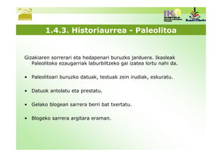 1.4.3. Historiaurrea - Paleolitoa


Gizakiaren sorrerari eta hedapenari buruzko jarduera. Ikasleak
   Paleolitoko ezaugarriak laburbiltzeko gai izatea lortu nahi da.

• Paleolitoari buruzko datuak, testuak zein irudiak, eskuratu.

• Datuok antolatu eta prestatu.

• Gelako blogean sarrera berri bat txertatu.

• Blogeko sarrera argitara eraman.
 