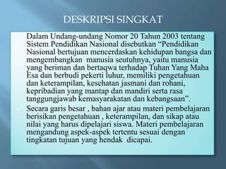 DESKRIPSI SINGKAT
?   Dalam Undang-undang Nomor 20 Tahun 2003 tentang
    Sistem Pendidikan Nasional disebutkan Pendidikan
    Nasional bertujuan mencerdaskan kehidupan bangsa dan
    mengembangkan manusia seutuhnya, yaitu manusia
    yang beriman dan bertaqwa terhadap Tuhan Yang Maha
    Esa dan berbudi pekerti luhur, memiliki pengetahuan
    dan keterampilan, kesehatan jasmani dan rohani,
    kepribadian yang mantap dan mandiri serta rasa
    tanggungjawab kemasyarakatan dan kebangsaan.
?   Secara garis besar , bahan ajar atau materi pembelajaran
    berisikan pengetahuan , keterampilan, dan sikap atau
    nilai yang harus dipelajari siswa. Materi pembelajaran
    mengandung aspek-aspek tertentu sesuai dengan
    tingkatan tujuan yang hendak dicapai.
 