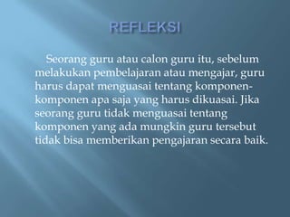 Seorang guru atau calon guru itu, sebelum
melakukan pembelajaran atau mengajar, guru
harus dapat menguasai tentang komponen-
komponen apa saja yang harus dikuasai. Jika
seorang guru tidak menguasai tentang
komponen yang ada mungkin guru tersebut
tidak bisa memberikan pengajaran secara baik.
 