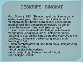 ? Moh. Surya (1997): Belajar dapat diartikan sebagai
  suatu proses yang dilakukan oleh individu untuk
  memperoleh perubahan baru secara keseluruhan,
  sebagai hasil dari pengalaman individu itu sendiri
  dalam berinteraksi dengan lingkungannya 
? Unesco merumuskan 4 pilar belajar yaitu belajar
  mengetahui (learning to know), belajar berkarya
  (learning to do), belajar hidup bersama (learning to live
  together), dan belajar berkembang secara utuh
  (learning to be).
? Dalam pembelajaran itu teori-teori pokok belajar yang
  harus ada yaitu :
  - teori belajar behaviorisme
  - teori belajar kognitivisme menrut Piaget
  -teori belajar Gestalt
 
