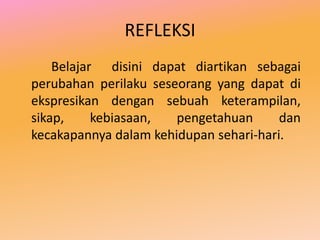 REFLEKSI
    Belajar disini dapat diartikan sebagai
perubahan perilaku seseorang yang dapat di
ekspresikan dengan sebuah keterampilan,
sikap,     kebiasaan,  pengetahuan      dan
kecakapannya dalam kehidupan sehari-hari.
 