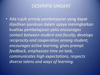 DESKRIPSI SINGKAT

? Ada tujuh prinsip pembelajaran yang dapat
  dijadikan panduan dalam upaya meningkatkan
  kualitas pembelajaran yaitu encourages
  contact between student and faculty, develops
  reciprocity and cooperation among student,
  encourages active learning, gives prompt
  feedback, emphasizes time on task,
  communicates high expectations, respects
  diverse talens and ways of learning.
 