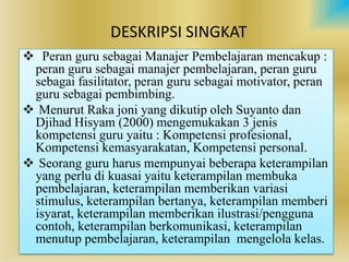 DESKRIPSI SINGKAT
? Peran guru sebagai Manajer Pembelajaran mencakup :
 peran guru sebagai manajer pembelajaran, peran guru
 sebagai fasilitator, peran guru sebagai motivator, peran
 guru sebagai pembimbing.
? Menurut Raka joni yang dikutip oleh Suyanto dan
 Djihad Hisyam (2000) mengemukakan 3 jenis
 kompetensi guru yaitu : Kompetensi profesional,
 Kompetensi kemasyarakatan, Kompetensi personal.
? Seorang guru harus mempunyai beberapa keterampilan
 yang perlu di kuasai yaitu keterampilan membuka
 pembelajaran, keterampilan memberikan variasi
 stimulus, keterampilan bertanya, keterampilan memberi
 isyarat, keterampilan memberikan ilustrasi/pengguna
 contoh, keterampilan berkomunikasi, keterampilan
 menutup pembelajaran, keterampilan mengelola kelas.
 
