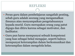 REFLEKSI

? Peran guru dalam pembelajaran sangatlah penting,
  sebab guru adalah seorang yang mengamalkan
  ilmunya atau menyampaikan pengetahuannya
  kepada murid. Guru merupakan orang yang patut
  digugu dan ditiru karena sebagai motivator, dan
  fasilitator.
? Guru pun harus mempunyai sebuah kompetensi
  yang luas sebagai bekal mengajar, seperti halnya
  mempunyai keterampilan dalam berkomunikasi dan
  keterampilan dalam mengelola kelas.
 