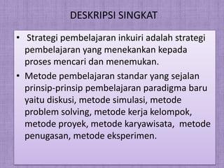 DESKRIPSI SINGKAT
? Strategi pembelajaran inkuiri adalah strategi
  pembelajaran yang menekankan kepada
  proses mencari dan menemukan.
? Metode pembelajaran standar yang sejalan
  prinsip-prinsip pembelajaran paradigma baru
  yaitu diskusi, metode simulasi, metode
  problem solving, metode kerja kelompok,
  metode proyek, metode karyawisata, metode
  penugasan, metode eksperimen.
 