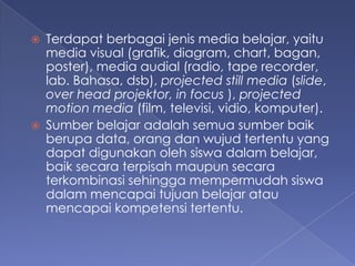 ?   Terdapat berbagai jenis media belajar, yaitu
    media visual (grafik, diagram, chart, bagan,
    poster), media audial (radio, tape recorder,
    lab. Bahasa, dsb), projected still media (slide,
    over head projektor, in focus ), projected
    motion media (film, televisi, vidio, komputer).
?   Sumber belajar adalah semua sumber baik
    berupa data, orang dan wujud tertentu yang
    dapat digunakan oleh siswa dalam belajar,
    baik secara terpisah maupun secara
    terkombinasi sehingga mempermudah siswa
    dalam mencapai tujuan belajar atau
    mencapai kompetensi tertentu.
 