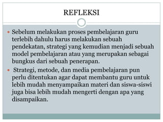 REFLEKSI

? Sebelum melakukan proses pembelajaran guru
  terlebih dahulu harus melakukan sebuah
  pendekatan, strategi yang kemudian menjadi sebuah
  model pembelajaran atau yang merupakan sebagai
  bungkus dari sebuah penerapan.
? Strategi, metode, dan media pembelajaran pun
  perlu ditentukan agar dapat membantu guru untuk
  lebih mudah menyampaikan materi dan siswa-siswi
  juga bisa lebih mudah mengerti dengan apa yang
  disampaikan.
 