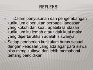 REFLEKSI

?    Dalam penyusunan dan pengembangan
  kurikulum diperlukan berbagai landasan
  yang kokoh dan kuat, apabila landasan
  kurikulum itu lemah atau tidak kuat maka
  yang dipertaruhkan adalah siswanya.
? Setiap pemberian kurikulum harus sesuai
  dengan keadaan yang ada agar para siswa
  bisa mengikutinya dan lebih memahami
  tentang pendidikan.
 