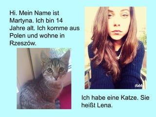 Hi. Mein Name ist
Martyna. Ich bin 14
Jahre alt. Ich komme aus
Polen und wohne in
Rzeszów.
Ich habe eine Katze. Sie
heißt Lena.
 