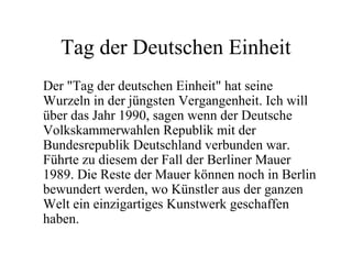 Tag der Deutschen Einheit
Der "Tag der deutschen Einheit" hat seine
Wurzeln in der jüngsten Vergangenheit. Ich will
über das Jahr 1990, sagen wenn der Deutsche
Volkskammerwahlen Republik mit der
Bundesrepublik Deutschland verbunden war.
Führte zu diesem der Fall der Berliner Mauer
1989. Die Reste der Mauer können noch in Berlin
bewundert werden, wo Künstler aus der ganzen
Welt ein einzigartiges Kunstwerk geschaffen
haben.
 