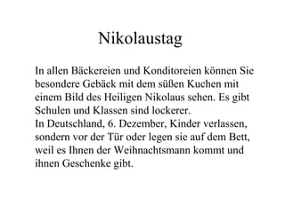 Nikolaustag
In allen Bäckereien und Konditoreien können Sie
besondere Gebäck mit dem süßen Kuchen mit
einem Bild des Heiligen Nikolaus sehen. Es gibt
Schulen und Klassen sind lockerer.
In Deutschland, 6. Dezember, Kinder verlassen,
sondern vor der Tür oder legen sie auf dem Bett,
weil es Ihnen der Weihnachtsmann kommt und
ihnen Geschenke gibt.
 
