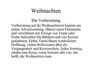 Weihnachten
Die Vorbereitung
Vorbereitung auf die Weihnachtszeit beginnt am
ersten Adventssonntag. Häuser tunes Ornamente
und verschönert mit Zweige von Tanne oder
Fichte beleuchtet lila Bändern und vier Kerzen
genommen. Grüne Tanne Baum symbolisiert-
Hoffnung, violett-Reflexionen über die
Vergangenheit und Kerzenschein. Jeden Sonntag,
zündet eine Kerze, wenn brennen alle vier, das
heißt, die Weihnachten kam.
 