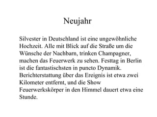 Neujahr
Silvester in Deutschland ist eine ungewöhnliche
Hochzeit. Alle mit Blick auf die Straße um die
Wünsche der Nachbarn, trinken Champagner,
machen das Feuerwerk zu sehen. Festtag in Berlin
ist die fantastischsten in puncto Dynamik.
Berichterstattung über das Ereignis ist etwa zwei
Kilometer entfernt, und die Show
Feuerwerkskörper in den Himmel dauert etwa eine
Stunde.
 