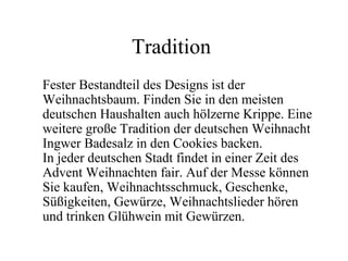 Tradition
Fester Bestandteil des Designs ist der
Weihnachtsbaum. Finden Sie in den meisten
deutschen Haushalten auch hölzerne Krippe. Eine
weitere große Tradition der deutschen Weihnacht
Ingwer Badesalz in den Cookies backen.
In jeder deutschen Stadt findet in einer Zeit des
Advent Weihnachten fair. Auf der Messe können
Sie kaufen, Weihnachtsschmuck, Geschenke,
Süßigkeiten, Gewürze, Weihnachtslieder hören
und trinken Glühwein mit Gewürzen.
 