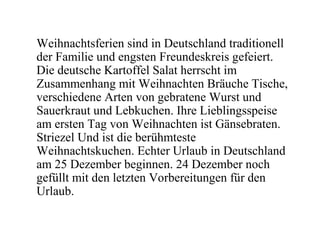 Weihnachtsferien sind in Deutschland traditionell
der Familie und engsten Freundeskreis gefeiert.
Die deutsche Kartoffel Salat herrscht im
Zusammenhang mit Weihnachten Bräuche Tische,
verschiedene Arten von gebratene Wurst und
Sauerkraut und Lebkuchen. Ihre Lieblingsspeise
am ersten Tag von Weihnachten ist Gänsebraten.
Striezel Und ist die berühmteste
Weihnachtskuchen. Echter Urlaub in Deutschland
am 25 Dezember beginnen. 24 Dezember noch
gefüllt mit den letzten Vorbereitungen für den
Urlaub.
 