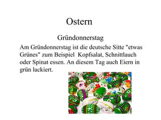 Ostern
Gründonnerstag
Am Gründonnerstag ist die deutsche Sitte "etwas
Grünes" zum Beispiel Kopfsalat, Schnittlauch
oder Spinat essen. An diesem Tag auch Eiern in
grün lackiert.
 