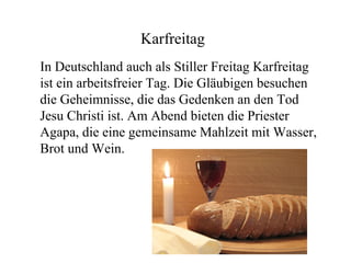 Karfreitag
In Deutschland auch als Stiller Freitag Karfreitag
ist ein arbeitsfreier Tag. Die Gläubigen besuchen
die Geheimnisse, die das Gedenken an den Tod
Jesu Christi ist. Am Abend bieten die Priester
Agapa, die eine gemeinsame Mahlzeit mit Wasser,
Brot und Wein.
 
