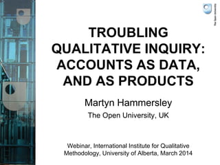 TROUBLING
QUALITATIVE INQUIRY:
ACCOUNTS AS DATA,
AND AS PRODUCTS
Martyn Hammersley
The Open University, UK
Webinar, International Institute for Qualitative
Methodology, University of Alberta, March 2014
 