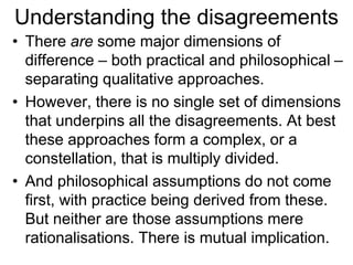 Understanding the disagreements
• There are some major dimensions of
difference – both practical and philosophical –
separating qualitative approaches.
• However, there is no single set of dimensions
that underpins all the disagreements. At best
these approaches form a complex, or a
constellation, that is multiply divided.
• And philosophical assumptions do not come
first, with practice being derived from these.
But neither are those assumptions mere
rationalisations. There is mutual implication.
 