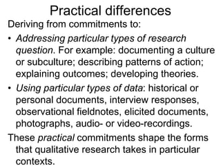 Practical differences
Deriving from commitments to:
• Addressing particular types of research
question. For example: documenting a culture
or subculture; describing patterns of action;
explaining outcomes; developing theories.
• Using particular types of data: historical or
personal documents, interview responses,
observational fieldnotes, elicited documents,
photographs, audio- or video-recordings.
These practical commitments shape the forms
that qualitative research takes in particular
contexts.
 