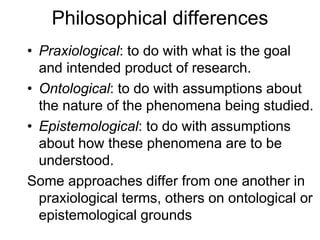 Philosophical differences
• Praxiological: to do with what is the goal
and intended product of research.
• Ontological: to do with assumptions about
the nature of the phenomena being studied.
• Epistemological: to do with assumptions
about how these phenomena are to be
understood.
Some approaches differ from one another in
praxiological terms, others on ontological or
epistemological grounds
 