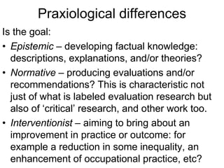 Praxiological differences
Is the goal:
• Epistemic – developing factual knowledge:
descriptions, explanations, and/or theories?
• Normative – producing evaluations and/or
recommendations? This is characteristic not
just of what is labeled evaluation research but
also of ‘critical’ research, and other work too.
• Interventionist – aiming to bring about an
improvement in practice or outcome: for
example a reduction in some inequality, an
enhancement of occupational practice, etc?
 
