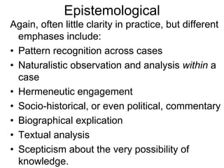 Epistemological
Again, often little clarity in practice, but different
emphases include:
• Pattern recognition across cases
• Naturalistic observation and analysis within a
case
• Hermeneutic engagement
• Socio-historical, or even political, commentary
• Biographical explication
• Textual analysis
• Scepticism about the very possibility of
knowledge.
 